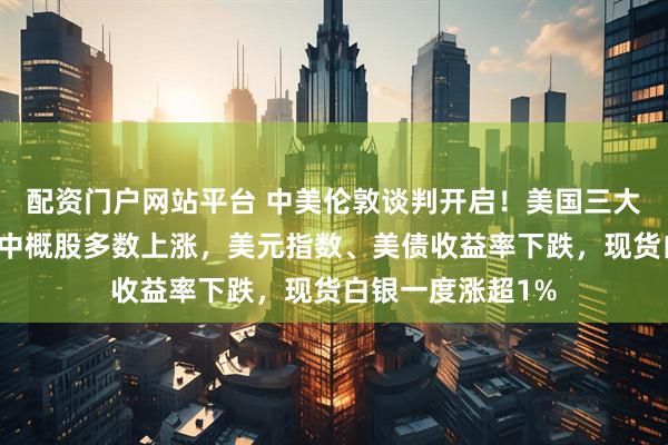 配资门户网站平台 中美伦敦谈判开启！美国三大股指涨跌不一，中概股多数上涨，美元指数、美债收益率下跌，现货白银一度涨超1%