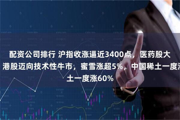 配资公司排行 沪指收涨逼近3400点，医药股大爆发，港股迈向技术性牛市，蜜雪涨超5%，中国稀土一度涨60%