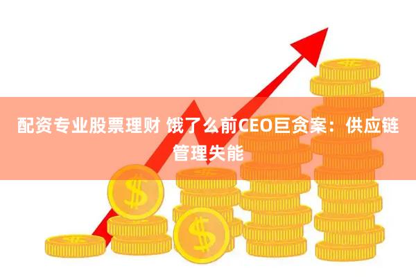 配资专业股票理财 饿了么前CEO巨贪案：供应链管理失能