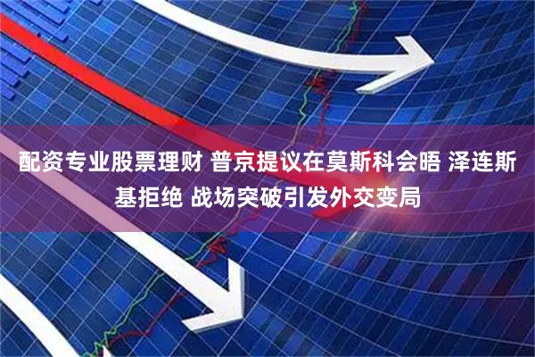 配资专业股票理财 普京提议在莫斯科会晤 泽连斯基拒绝 战场突破引发外交变局