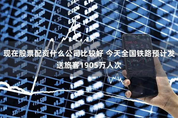 现在股票配资什么公司比较好 今天全国铁路预计发送旅客1905万人次