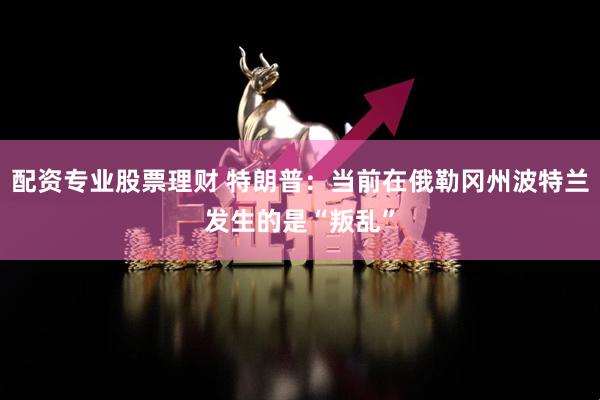 配资专业股票理财 特朗普：当前在俄勒冈州波特兰发生的是“叛乱”