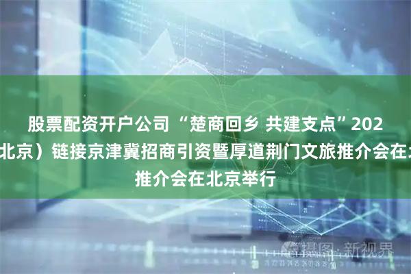 股票配资开户公司 “楚商回乡 共建支点”2025荆门（北京）链接京津冀招商引资暨厚道荆门文旅推介会在北京举行