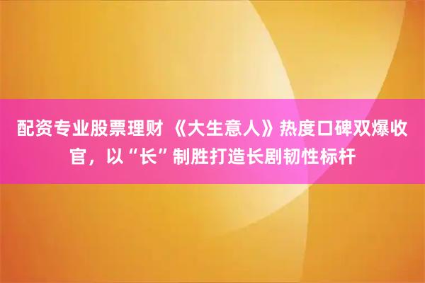 配资专业股票理财 《大生意人》热度口碑双爆收官，以“长”制胜打造长剧韧性标杆