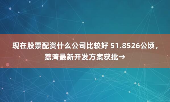 现在股票配资什么公司比较好 51.8526公顷，荔湾最新开发方案获批→