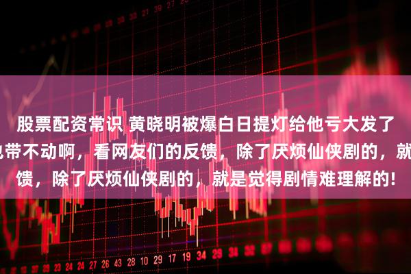 股票配资常识 黄晓明被爆白日提灯给他亏大发了! 这部剧是迪丽热巴也带不动啊，看网友们的反馈，除了厌烦仙侠剧的，就是觉得剧情难理解的!