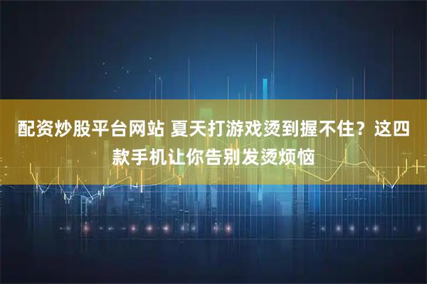 配资炒股平台网站 夏天打游戏烫到握不住？这四款手机让你告别发烫烦恼