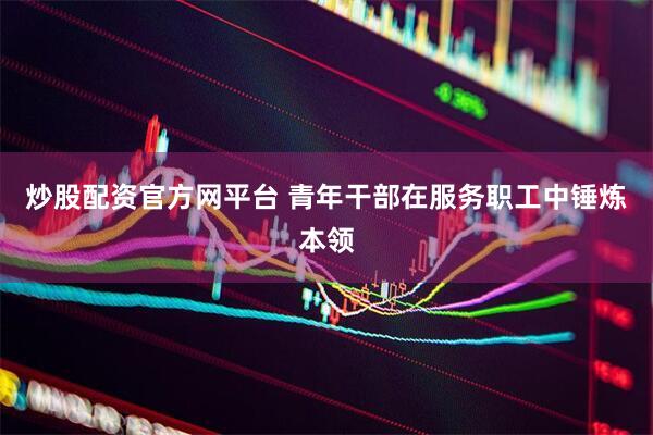 炒股配资官方网平台 青年干部在服务职工中锤炼本领