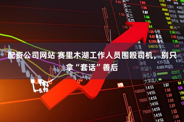 配资公司网站 赛里木湖工作人员围殴司机，别只拿“套话”善后