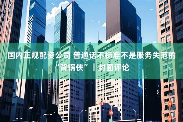 国内正规配资公司 普通话不标准不是服务失范的“背锅侠”｜封面评论