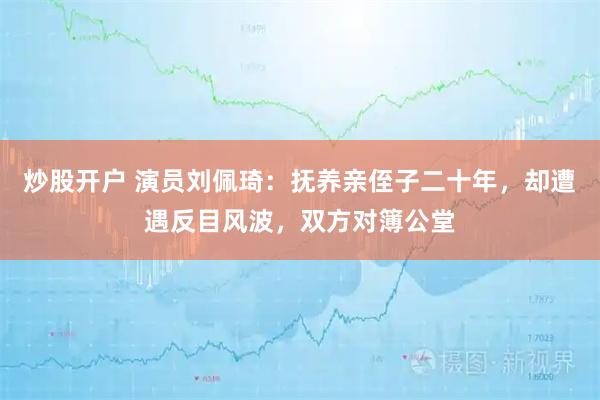 炒股开户 演员刘佩琦：抚养亲侄子二十年，却遭遇反目风波，双方对簿公堂